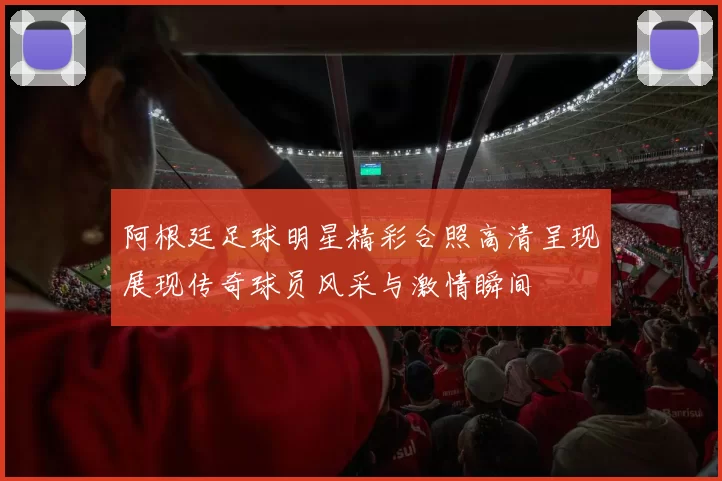阿根廷足球明星精彩合照高清呈现展现传奇球员风采与激情瞬间