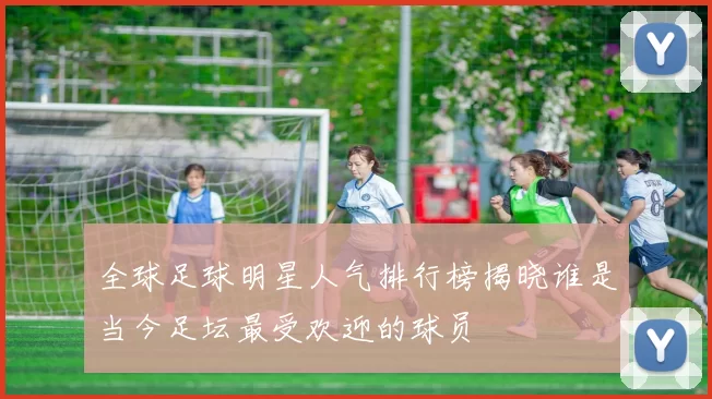全球足球明星人气排行榜揭晓谁是当今足坛最受欢迎的球员