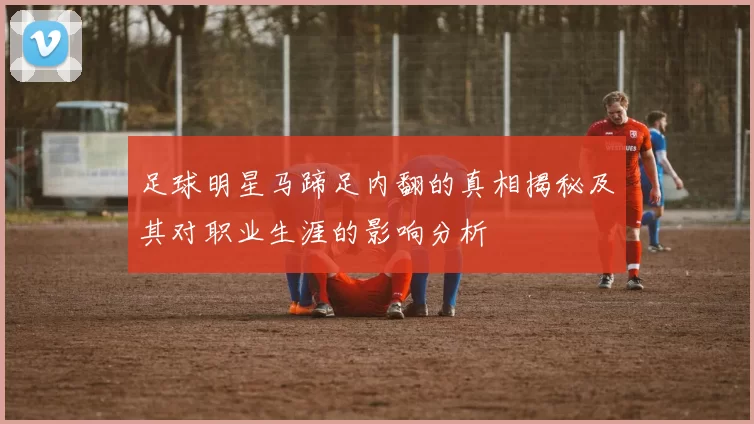 足球明星马蹄足内翻的真相揭秘及其对职业生涯的影响分析