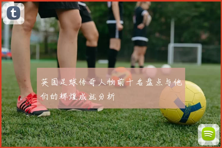 英国足球传奇人物前十名盘点与他们的辉煌成就分析