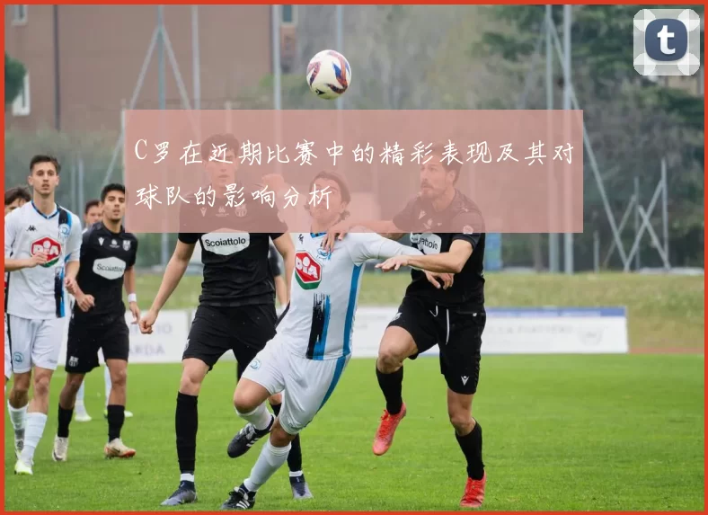 C罗在近期比赛中的精彩表现及其对球队的影响分析