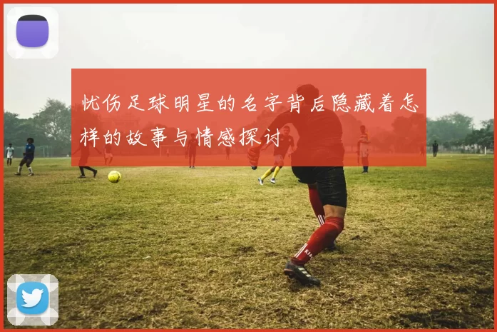 忧伤足球明星的名字背后隐藏着怎样的故事与情感探讨