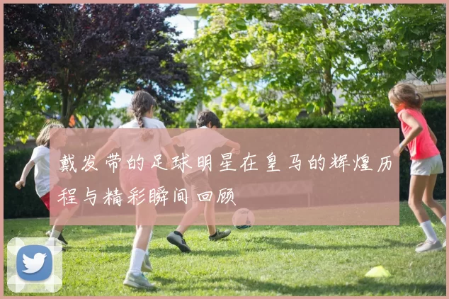 戴发带的足球明星在皇马的辉煌历程与精彩瞬间回顾