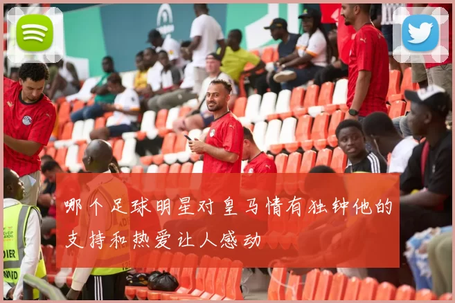 哪个足球明星对皇马情有独钟他的支持和热爱让人感动