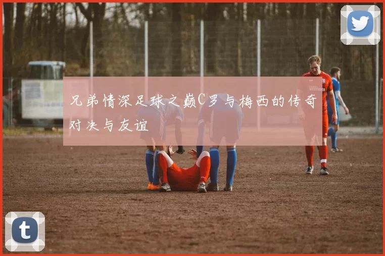 兄弟情深足球之巅C罗与梅西的传奇对决与友谊