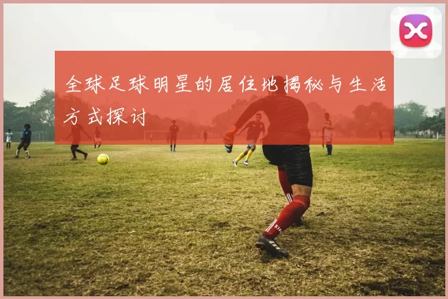 全球足球明星的居住地揭秘与生活方式探讨