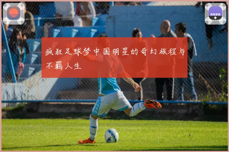 疯狂足球梦中国明星的奇幻旅程与不羁人生