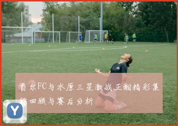 首尔FC与水原三星激战正酣精彩集锦回顾与赛后分析