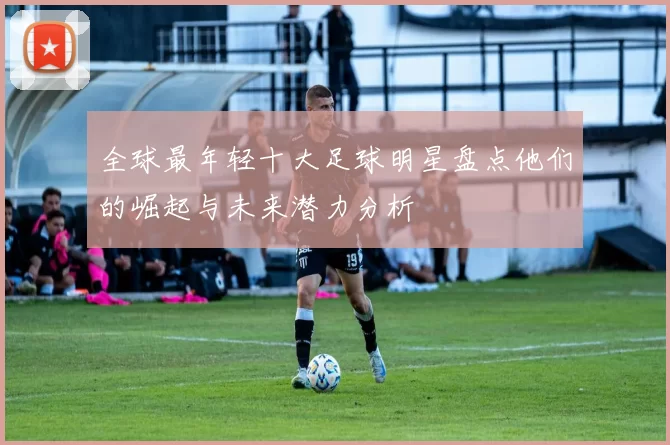 全球最年轻十大足球明星盘点他们的崛起与未来潜力分析