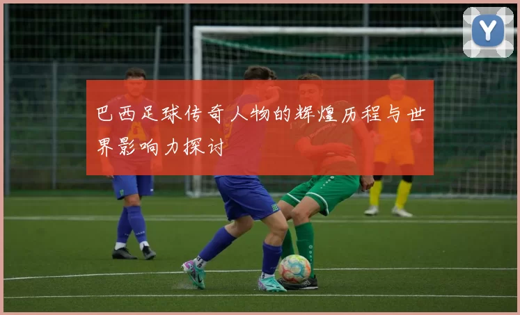 巴西足球传奇人物的辉煌历程与世界影响力探讨