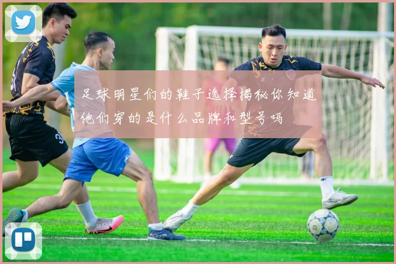 足球明星们的鞋子选择揭秘你知道他们穿的是什么品牌和型号吗