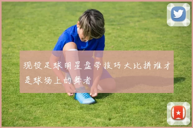 现役足球明星盘带技巧大比拼谁才是球场上的舞者