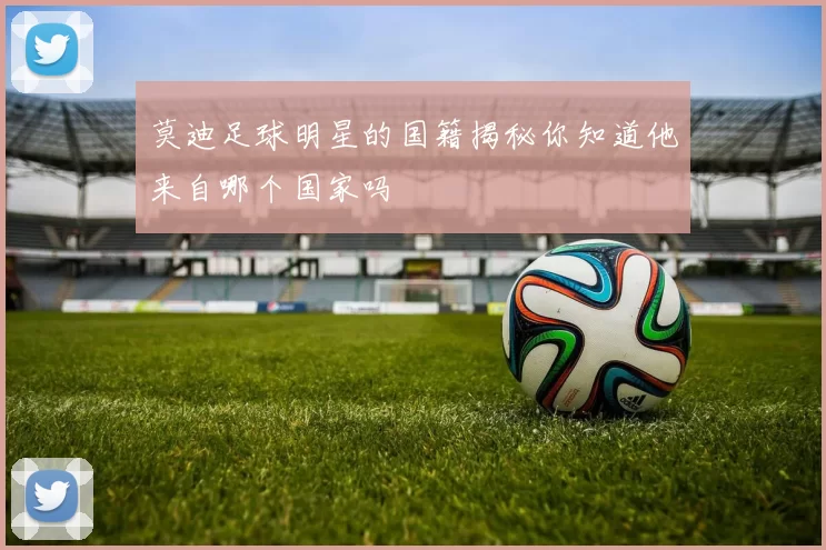 莫迪足球明星的国籍揭秘你知道他来自哪个国家吗