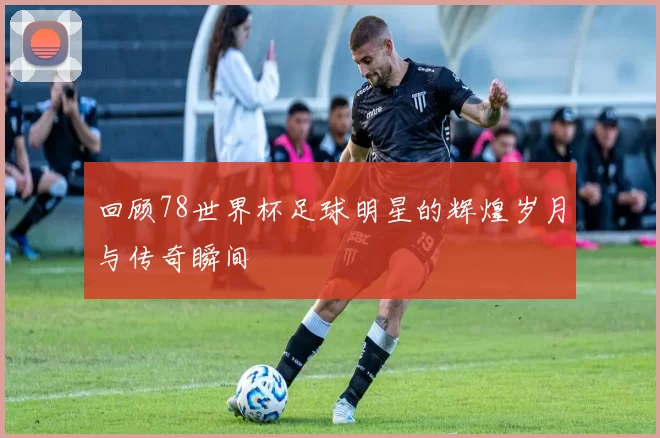 回顾78世界杯足球明星的辉煌岁月与传奇瞬间