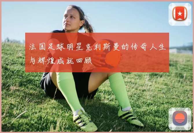 法国足球明星克利斯曼的传奇人生与辉煌成就回顾