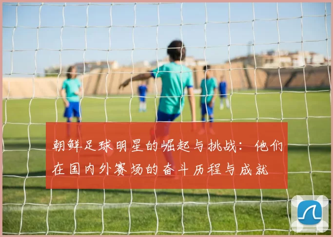 朝鲜足球明星的崛起与挑战：他们在国内外赛场的奋斗历程与成就