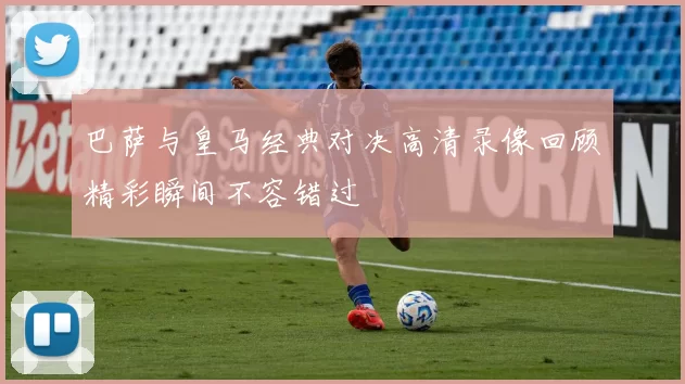 巴萨与皇马经典对决高清录像回顾精彩瞬间不容错过