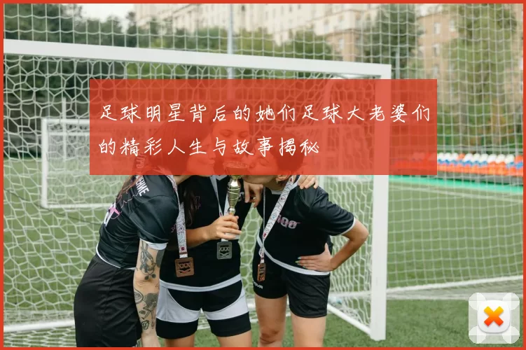 足球明星背后的她们足球大老婆们的精彩人生与故事揭秘
