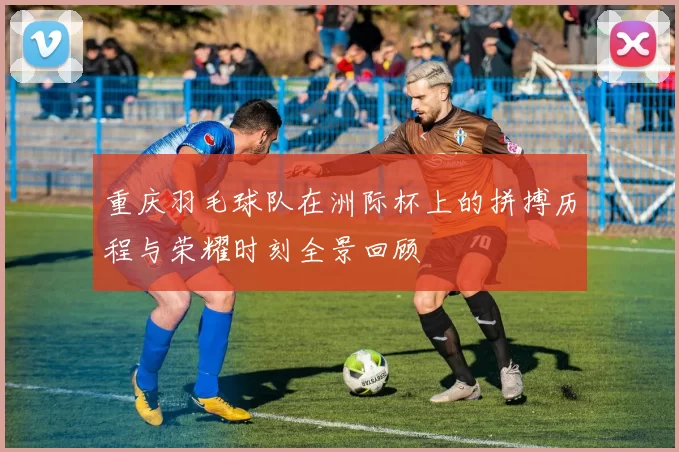 重庆羽毛球队在洲际杯上的拼搏历程与荣耀时刻全景回顾