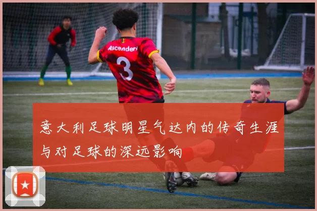 意大利足球明星气达内的传奇生涯与对足球的深远影响