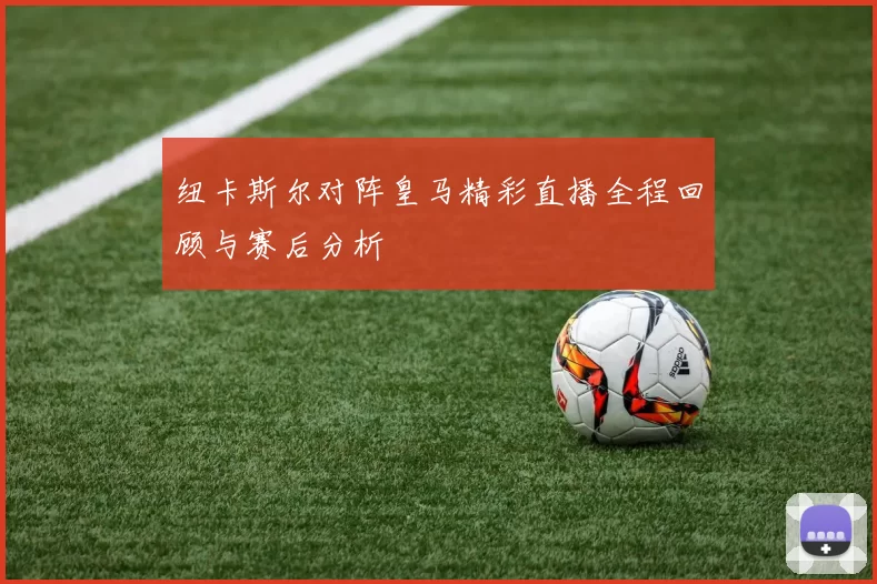纽卡斯尔对阵皇马精彩直播全程回顾与赛后分析
