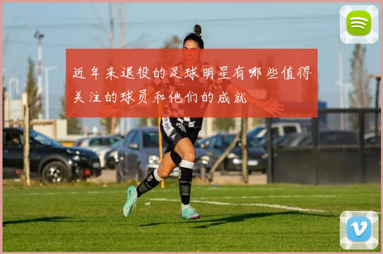 近年来退役的足球明星有哪些值得关注的球员和他们的成就