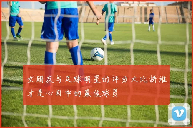 女朋友与足球明星的评分大比拼谁才是心目中的最佳球员