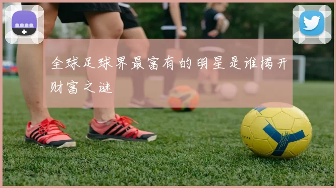 全球足球界最富有的明星是谁揭开财富之谜