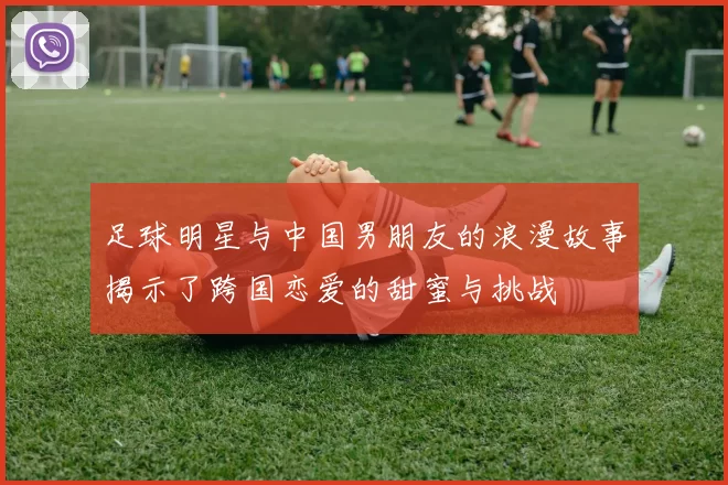 足球明星与中国男朋友的浪漫故事揭示了跨国恋爱的甜蜜与挑战
