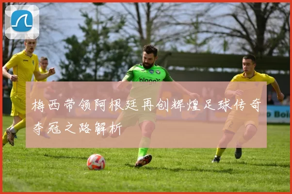 梅西带领阿根廷再创辉煌足球传奇夺冠之路解析