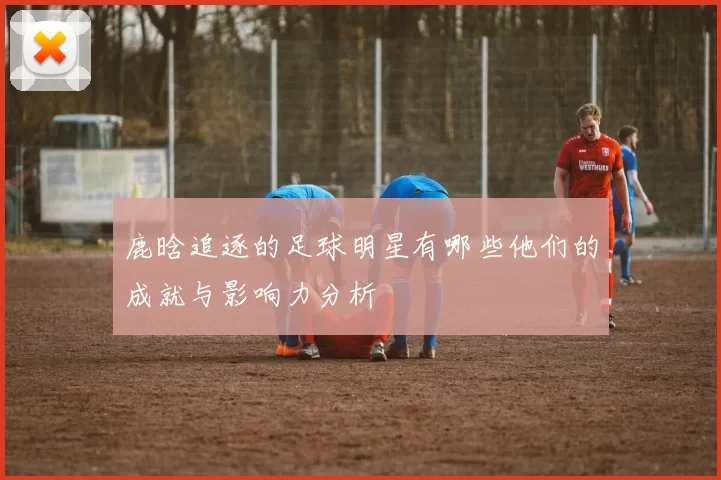 鹿晗追逐的足球明星有哪些他们的成就与影响力分析