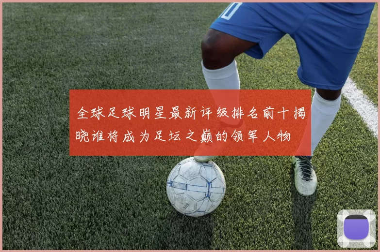 全球足球明星最新评级排名前十揭晓谁将成为足坛之巅的领军人物