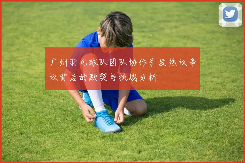 广州羽毛球队团队协作引发热议争议背后的默契与挑战分析