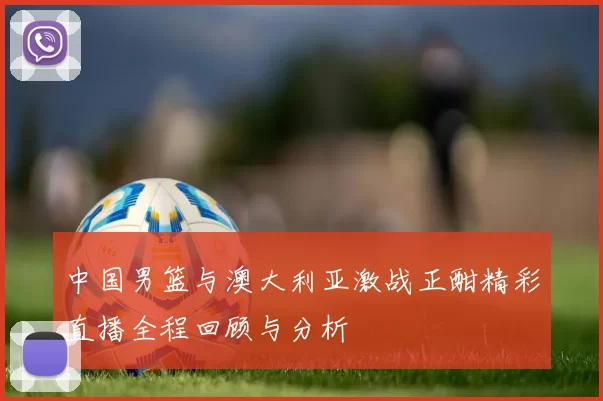 中国男篮与澳大利亚激战正酣精彩直播全程回顾与分析