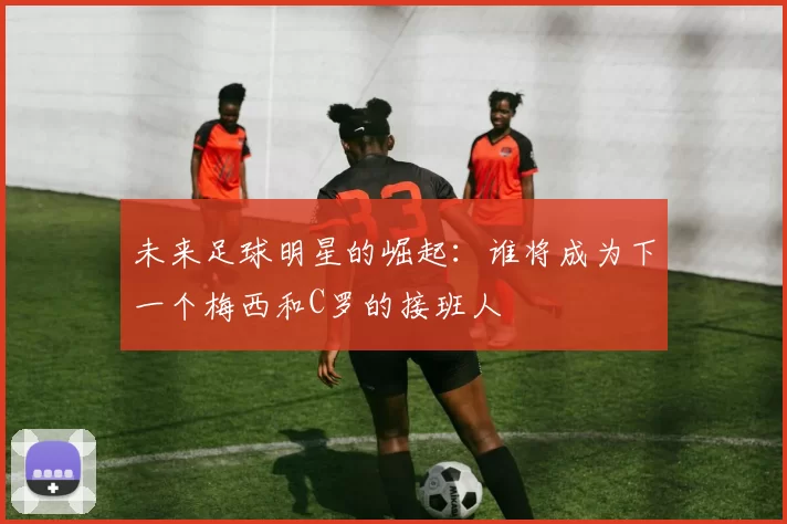 未来足球明星的崛起：谁将成为下一个梅西和C罗的接班人