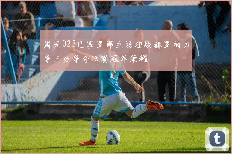 周五023巴塞罗那主场迎战赫罗纳力争三分争夺联赛冠军荣耀