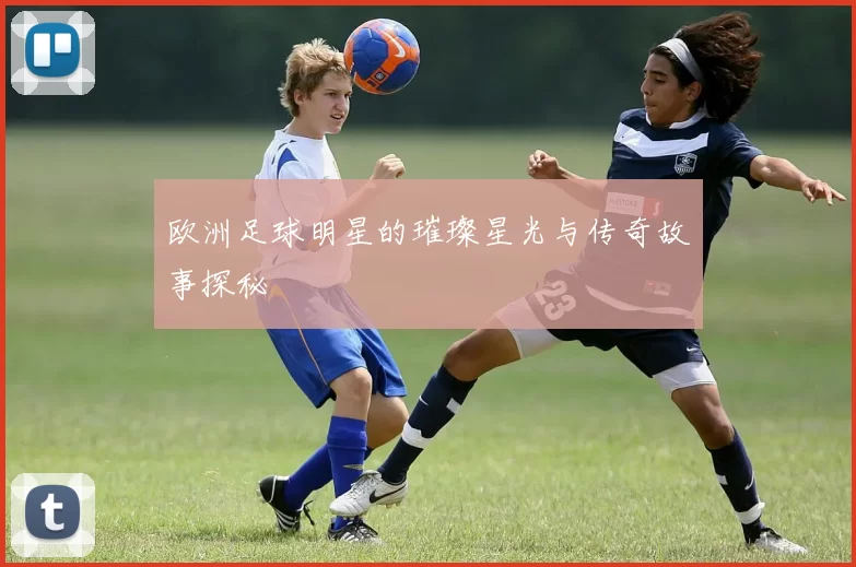 欧洲足球明星的璀璨星光与传奇故事探秘