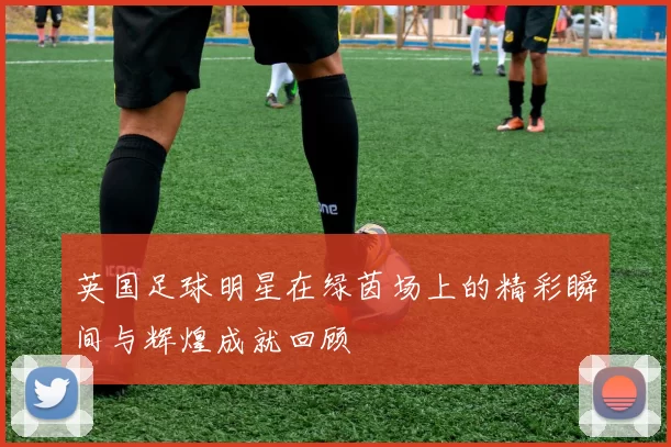 英国足球明星在绿茵场上的精彩瞬间与辉煌成就回顾