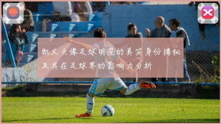 凯文头像足球明星的真实身份揭秘及其在足球界的影响力分析