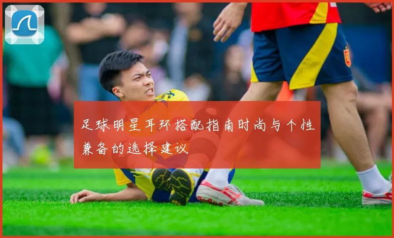 足球明星耳环搭配指南时尚与个性兼备的选择建议