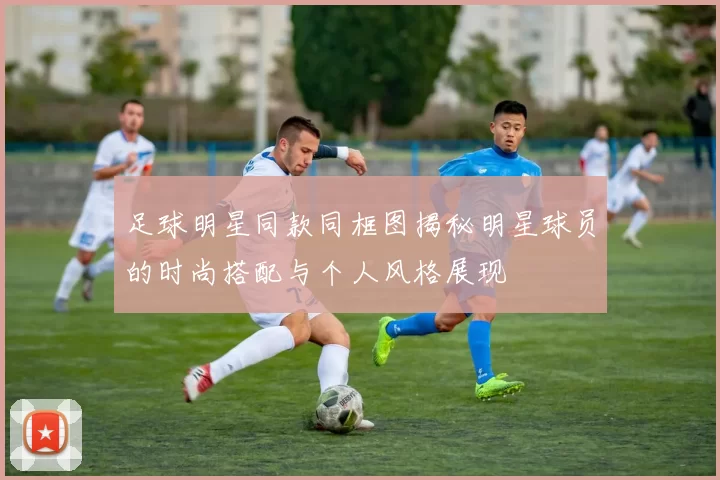 足球明星同款同框图揭秘明星球员的时尚搭配与个人风格展现