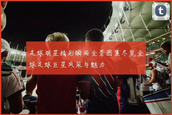 足球明星精彩瞬间全景图集尽览全球足球巨星风采与魅力