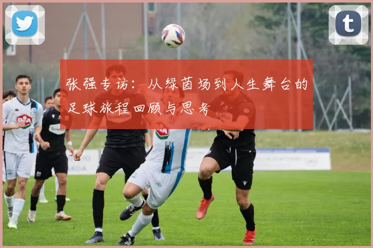 张强专访：从绿茵场到人生舞台的足球旅程回顾与思考