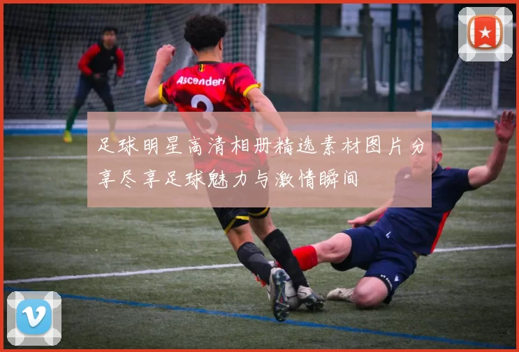 足球明星高清相册精选素材图片分享尽享足球魅力与激情瞬间