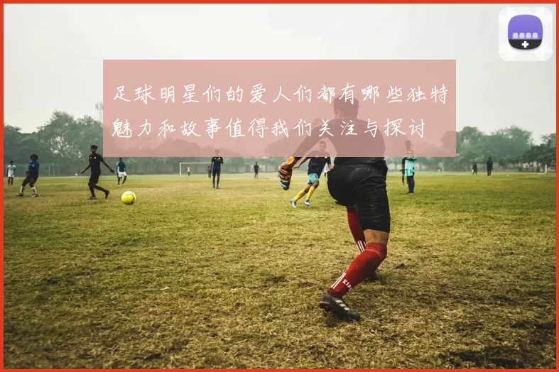 足球明星们的爱人们都有哪些独特魅力和故事值得我们关注与探讨