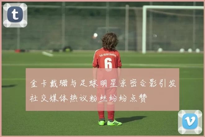金卡戴珊与足球明星亲密合影引发社交媒体热议粉丝纷纷点赞