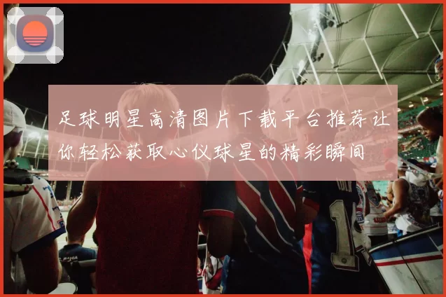 足球明星高清图片下载平台推荐让你轻松获取心仪球星的精彩瞬间