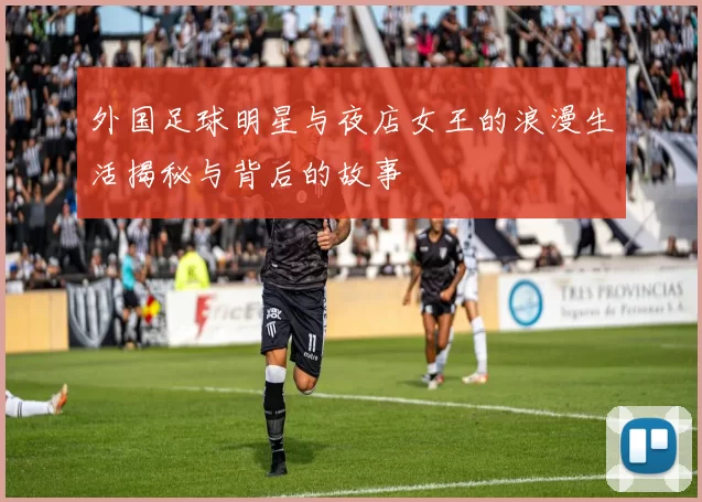 外国足球明星与夜店女王的浪漫生活揭秘与背后的故事