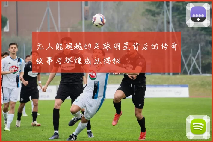 无人能超越的足球明星背后的传奇故事与辉煌成就揭秘