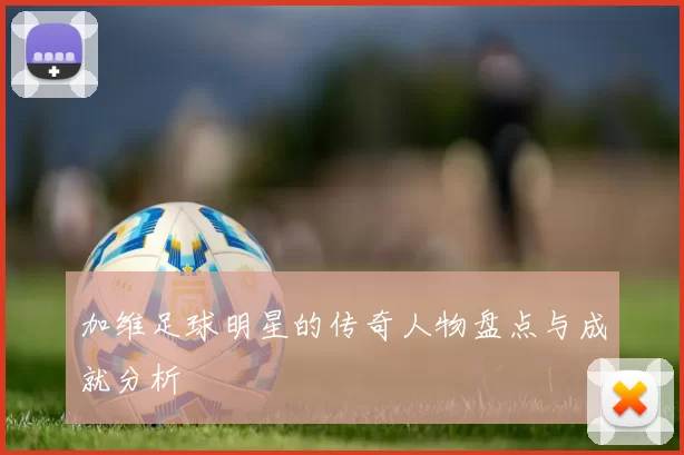 加维足球明星的传奇人物盘点与成就分析